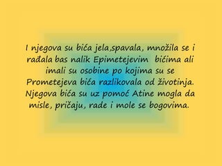 I njegova su bića jela,spavala, množila se i
rađala bas nalik Epimetejevim bićima ali
imali su osobine po kojima su se
Prometejeva bića razlikovala od životinja.
Njegova bića su uz pomoć Atine mogla da
misle, pričaju, rade i mole se bogovima.
 