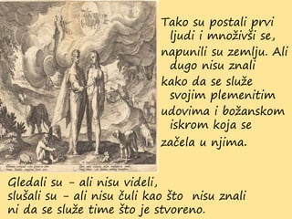 Tako su postali prvi
ljudi i množivši se,
napunili su zemlju. Ali
dugo nisu znali
kako da se služe
svojim plemenitim
udovima i božanskom
iskrom koja se
začela u njima.
Gledali su - ali nisu videli,
slušali su - ali nisu čuli kao što nisu znali
ni da se služe time što je stvoreno.
 