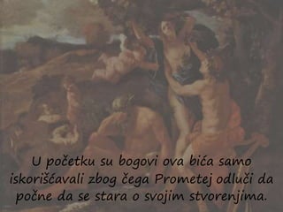 U početku su bogovi ova bića samo
iskorišćavali zbog čega Prometej odluči da
počne da se stara o svojim stvorenjima.
 