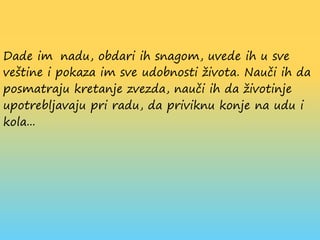 Dade im nadu, obdari ih snagom, uvede ih u sve
veštine i pokaza im sve udobnosti života. Nauči ih da
posmatraju kretanje zvezda, nauči ih da životinje
upotrebljavaju pri radu, da priviknu konje na udu i
kola...
 