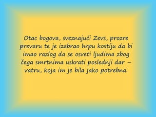 Otac bogova, sveznajući Zevs, prozre
prevaru te je izabrao hrpu kostiju da bi
imao razlog da se osveti ljudima zbog
čega smrtnima uskrati poslednji dar –
vatru, koja im je bila jako potrebna.
 