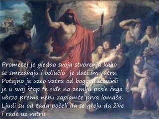 Prometej je gledao svoja stvorenja kako
se smrzavaju i odlučio je dati im vatru.
Potajno je uzeo vatru od bogova stavivši
je u svoj štap te siđe na zemlju posle čega
ubrzo prema nebu zaplamte prva lomača.
Ljudi su od tada počeli da se greju da žive
i rade uz vatru.
 