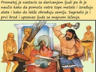 Prometej je nastavio sa darivanjem ljudi pa ih je
naučio kako da pomoću vatre tope metale i izrađuju
alate i kako da lakše obrađuju zemlju. Sagradio je i
prvi brod i upoznao ljude sa majnom lečenja.
 