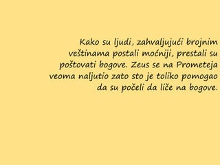 Kako su ljudi, zahvaljujući brojnim
veštinama postali moćniji, prestali su
poštovati bogove. Zeus se na Prometeja
veoma naljutio zato sto je toliko pomogao
da su počeli da liče na bogove.
 