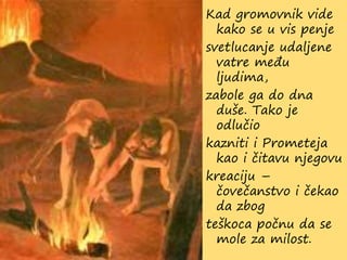 Kad gromovnik vide
kako se u vis penje
svetlucanje udaljene
vatre među
ljudima,
zabole ga do dna
duše. Tako je
odlučio
kazniti i Prometeja
kao i čitavu njegovu
kreaciju –
čovečanstvo i čekao
da zbog
teškoca počnu da se
mole za milost.
 