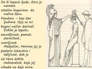 Da bi kaznio ljude, Zevs je
naredio
ostalim bogovima da
načine ženu
Pandoru – kao dar
ljudima. Njoj su svi
bogovi nečim darivali.
Dobila je lepotu,
zavodljivost, pamet,
darovitost,
uverljivost.
Medjutim, Hermes joj je
podario lukavstvo i
lažljivost, dok je
od Here dobila
radoznalost, koja joj
nikada ne daje mira.
 
