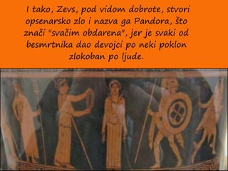 I tako, Zevs, pod vidom dobrote, stvori
opsenarsko zlo i nazva ga Pandora, što
znači "svačim obdarena", jer je svaki od
besmrtnika dao devojci po neki poklon
zlokoban po ljude.
 