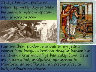 Zeus je Pandoru poslao na
poklon Epimeteju,koji je toliko
bio zadivljen njenom lepotom,
daju je uzeo za ženu.
Kao svadbeni poklon, darivali su im jednu
veoma lepu kutiju, ukrašenu dragim kamenjem
i zlatnim ukrasima, ali je bila zaključana. Zeus
im je dao ključ, medjutim, opomenuo je
Pandoru, da ukoliko želi da srećno žive, tu
kutiju nikada ne otvore.
 