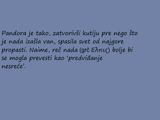 Pandora je tako, zatvorivši kutiju pre nego što
je nada izašla van, spasila svet od najgore
propasti. Naime, reč nada (grč Ελπις) bolje bi
se mogla prevesti kao ‘predviđanje
nesreće’.
 