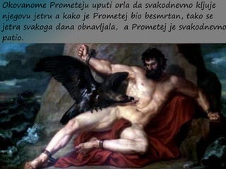 Okovanome Prometeju uputi orla da svakodnevno kljuje
njegovu jetru a kako je Prometej bio besmrtan, tako se
jetra svakoga dana obnavljala, a Prometej je svakodnevno
patio.
 