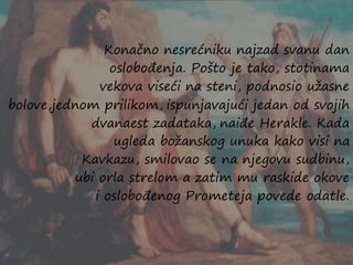 Konačno nesrećniku najzad svanu dan
oslobođenja. Pošto je tako, stotinama
vekova viseći na steni, podnosio užasne
bolove,jednom prilikom, ispunjavajući jedan od svojih
dvanaest zadataka, naiđe Herakle. Kada
ugleda božanskog unuka kako visi na
Kavkazu, smilovao se na njegovu sudbinu,
ubi orla strelom a zatim mu raskide okove
i oslobođenog Prometeja povede odatle.
 