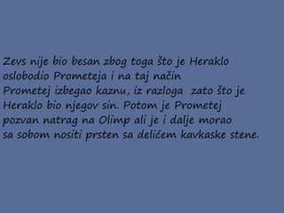 Zevs nije bio besan zbog toga što je Heraklo
oslobodio Prometeja i na taj način
Prometej izbegao kaznu, iz razloga zato što je
Heraklo bio njegov sin. Potom je Prometej
pozvan natrag na Olimp ali je i dalje morao
sa sobom nositi prsten sa delićem kavkaske stene.
 