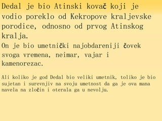 Dedal je bio Atinski kovač koji je
vodio poreklo od Kekropove kraljevske
porodice, odnosno od prvog Atinskog
kralja.
On je bio umetnički najobdareniji čovek
svoga vremena, neimar, vajar i
kamenorezac.
Ali koliko je god Dedal bio veliki umetnik, toliko je bio
sujetan i surevnjiv na svoju umetnost da ga je ova mana
navela na zločin i oterala ga u nevolju.
 