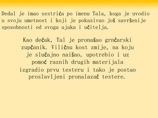 Dedal je imao sestrića po imenu Tala, koga je uvodio
u svoju umetnost i koji je pokazivao još savršenije
sposobnosti od svoga ujaka i učitelja.
Kao dečak, Tal je pronašao grnčarski
zupčanik. Viličnu kost zmije, na koju
je slučajno naišao, upotrebio i uz
pomoć raznih drugih materijala
izgradio prvu testeru i tako je postao
proslavljeni pronalazač testere.
 