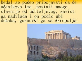 Dedal se počeo pribojavati da će
učenikovo ime postati mnogo
slavnije od učiteljevog; zavist
ga nadvlada i on podlo ubi
dečaka, gurnuvši ga sa Akropolja.
 