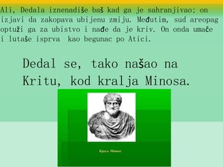 Ali, Dedala iznenadiše baš kad ga je sahranjivao; on
izjavi da zakopava ubijenu zmiju. Međutim, sud areopag
optuži ga za ubistvo i nađe da je kriv. On onda umače
i lutaše isprva kao begunac po Atici.
Dedal se, tako našao na
Kritu, kod kralja Minosa.
 