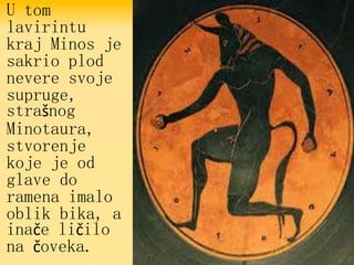 U tom
lavirintu
kraj Minos je
sakrio plod
nevere svoje
supruge,
strašnog
Minotaura,
stvorenje
koje je od
glave do
ramena imalo
oblik bika, a
inače ličilo
na čoveka.
 