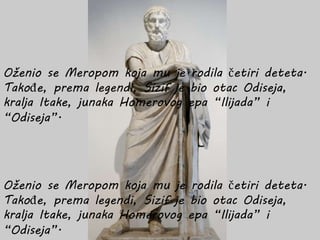 Oženio se Meropom koja mu je rodila četiri deteta.
Takođe, prema legendi, Sizif je bio otac Odiseja,
kralja Itake, junaka Homerovog epa “Ilijada” i
“Odiseja”.
Oženio se Meropom koja mu je rodila četiri deteta.
Takođe, prema legendi, Sizif je bio otac Odiseja,
kralja Itake, junaka Homerovog epa “Ilijada” i
“Odiseja”.
 