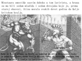 Kada je Tesej stigao na Kretu sa namerom da ubije Minotaura, Dedal
je poučio Arijadnu,ćerku kralja Minosa, kako da savetima pomogne tom
heroju da udje i izadje iz Lavirinta
Minotaura smestiše sasvim duboko u tom lavirintu, a hrana
su mu bili sedam mladića i sedam devojaka koje je, prema
staroj obavezi, Atina morala svakih devet godina da šalje
kritskom kralju.
 