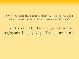 Kralj je odlučio kazniti Dedala, jer mu je ovaj
obećao da se iz labirinta niko ne može izvući.
Toliko se naljutio da je zatvorio
majstora i njegovog sina u Lavirint.
 