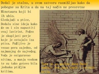 Dedal je stalno, u svom zatvoru razmišljao kako da
pobegne sa Krita a da na taj način ne presretne
Minotaura koji bi
ih ubio.
Gledajući u ptice,
Dedalu sine ideja kako
će on i sin napustiti
ovaj lavirint. Počeo
je skupljati perje
koje je ostajalo iza
ptica. Pažljivo je
vezao pera zajedno, od
najmanjeg do najvećeg.
Veća je osiguravao
nitima, a manja voskom
te su tako gotovo bila
jednaka ptičjim
krilima.
Tako je za godinu dana Dedal
načinio dva para lepih i velikih
krila.
 