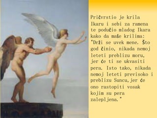 Pričvrstio je krila
Ikaru i sebi za ramena
te podučio mladog Ikara
kako da maše krilima:
"Drži se uvek mene. Što
god činio, nikada nemoj
leteti preblizu moru,
jer će ti se ukvasiti
pera. Isto tako, nikada
nemoj leteti previsoko i
preblizu Suncu,jer će
ono rastopiti vosak
kojim su pera
zalepljena."
 