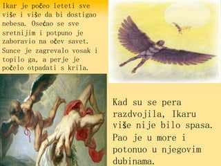 Ikar je počeo leteti sve
više i više da bi dostigao
nebesa. Osećao se sve
sretnijim i potpuno je
zaboravio na očev savet.
Sunce je zagrevalo vosak i
topilo ga, a perje je
počelo otpadati s krila.
Kad su se pera
razdvojila, Ikaru
više nije bilo spasa.
Pao je u more i
potonuo u njegovim
dubinama.
 
