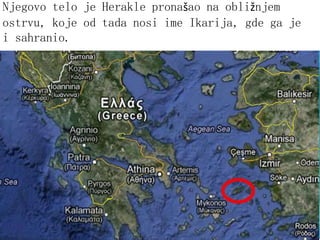 Njegovo telo je Herakle pronašao na obližnjem
ostrvu, koje od tada nosi ime Ikarija, gde ga je
i sahranio.
 