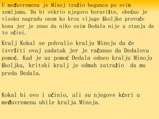 U međuvremenu je Minoj tražio begunca po svim
zemljama. Da bi otkrio njegovo boravište, obećao je
visoku nagradu onom ko kroz vijuge školjke provuče
kona jer je znao da niko osim Dedala nije u stanju da
to učini.
Kralj Kokal se pohvalio kralju Minoju da će
izvršiti ovaj zadatak jer je računao da Dedalovu
pomoć. Kad je uz pomoć Dedala odneo kralju Minoju
školjku, kritski kralj je odmah zatražio da mu
preda Dedala.
Kokal bi ovo i učinio, ali su njegove kćeri u
međuvremenu ubile kralja Minoja.
 