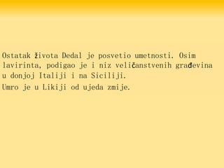 Ostatak života Dedal je posvetio umetnosti. Osim
lavirinta, podigao je i niz veličanstvenih građevina
u donjoj Italiji i na Siciliji.
Umro je u Likiji od ujeda zmije.
 