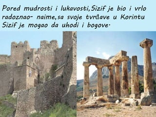 Pored mudrosti i lukavosti,Sizif je bio i vrlo
radoznao- naime,sa svoje tvrđave u Korintu
Sizif je mogao da uhodi i bogove.
 