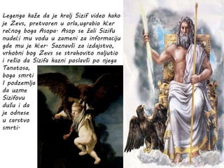 Legenga kaže da je kralj Sizif video kako
je Zevs, pretvoren u orla,ugrabio kćer
rečnog boga Asopa. Asop se žali Sizifu
nudeći mu vodu u zameni za informaciju
gde mu je kćer. Saznavši za izdajstvo,
vrhobni bog Zevs se strahovito naljutio
i rešio da Sizifa kazni poslavši po njega
Tanatosa,
boga smrti
I podzemlja
da uzme
Sizifovu
dušu i da
je odnese
u carstvo
smrti.
 
