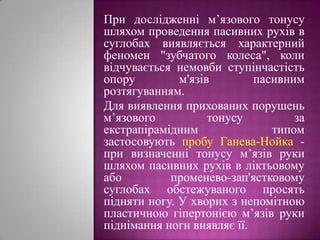 При дослідженні м’язового тонусу шляхом проведення пасивних рухів в суглобах виявляється характерний феномен "зубчатого колеса", коли відчувається немовби ступінчастість опору м'язів пасивним розтягуванням. Для виявлення прихованих порушень м’язового тонусу за екстрапірамідним типом застосовують пробу Ганева-Нойка- при визначенні тонусу м’язів руки шляхом пасивних рухів в ліктьовому або променево-зап'ястковому суглобах обстежуваного просять підняти ногу. У хворих з непомітною пластичною гіпертонією м’язів руки піднімання ноги виявляє її.  