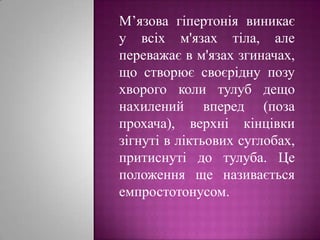 М’язова гіпертонія виникає у всіх м'язах тіла, але переважає в м'язах згиначах, що створює своєрідну позу хворого коли тулуб дещо нахилений вперед (поза прохача), верхні кінцівки зігнуті в ліктьових суглобах, притиснуті до тулуба. Це положення ще називається емпростотонусом.