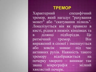 треморХарактерний специфічний тремор, який нагадує "рахування монет" або “скатування пілюль". Локалізується він як правило в кисті, рідше в нижніх кінцівках та в ділянці підборіддя. Це ритмічний тремор.  Він виражений в спокої і зменшується або зовсім зникає під час активних рухів. Наявність такого тремору відображається на почерку хворого – виникає так звана мікрографія – мілкий хвилястий почерк. 