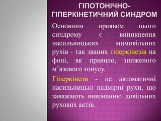 гіпотонічно-гіперкінетичний синдромОсновним проявом цього синдрому є виникнення насильницьких мимовільних рухів - так званих гіперкінезів на фоні, як правило, зниженого м’язового тонусу.   Гіперкінези - це автоматичні насильницькі надмірні рухи, що заважають виконанню довільних рухових актів.