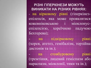 Різні гіперкінези можуть виникати на різних рівнях:- на кірковому рівні (гіперкінез-епілепсія, яка може проявлятися кожевніковською і міоклонус-епілепсією, хореїчною падучою Бехтерева);- на підкірковому рівні (хорея, атетоз, гемібалізм, торзійна дистонія та ін.);- на стовбуровому рівні (тремтіння, лицевий геміспазм або параспазм, міоклонії, тики та ін.);