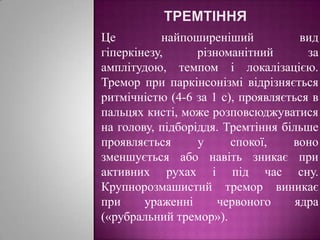 ТремтінняЦе найпоширеніший вид гіперкінезу, різноманітний за амплітудою, темпом і локалізацією. Тремор при паркінсонізмі відрізняється ритмічністю (4-6 за 1 с), проявляється в пальцях кисті, може розповсюджуватися на голову, підборіддя. Тремтіння більше проявляється у спокої, воно зменшується або навіть зникає при активних рухах і під час сну. Крупнорозмашистий тремор виникає при ураженні червоного ядра («рубральний тремор»).