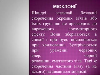 МіоклоніїШвидкі, зазвичай безладні скорочення окремих м'язів або їхніх груп, що не призводить до вираженого локомоторного ефекту. Вони зберігаються в спокої і при русі, посилюються при хвилюванні. Зустрічаються при ураженні червоних ядер, чорної речовини, смугастого тіла. Такі ж скорочення частини м'язу (а не всього) називаються міокімії.
