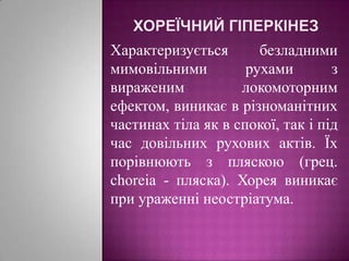 Хореїчний гіперкінезХарактеризується безладними мимовільними рухами з вираженим локомоторним ефектом, виникає в різноманітних частинах тіла як в спокої, так і під час довільних рухових актів. Їх порівнюють з пляскою (грец. choreia - пляска). Хорея виникає при ураженні неостріатума.