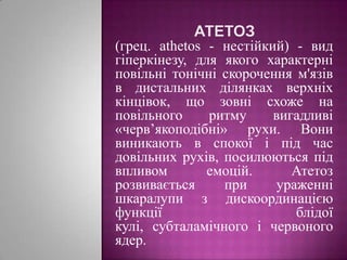 Атетоз(грец. athetos - нестійкий) - вид гіперкінезу, для якого характерні повільні тонічні скорочення м'язів в дистальних ділянках верхніх кінцівок, що зовні схоже на повільного ритму вигадливі «черв’якоподібні» рухи. Вони виникають в спокої і під час довільних рухів, посилюються під впливом емоцій. Атетоз розвивається при ураженні шкаралупи з дискоординацією функції блідої кулі, субталамічного і червоного ядер.