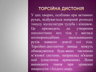 торсійна дистоніяУ цих хворих, особливо при активних рухах, відбувається невірний розподіл тонусу мускулатури тулуба і кінцівок. Це призводить до утворення патологічних поз тіла у вигляді штопороподібних насильницьких рухів навколо довгої осі тіла. Торсійно-дистонічні явища можуть обмежуватися будь-якою частиною м’язової системи, наприклад м'язами шиї (спастична кривошия). Вони виникають також при ураженні шкаралупи і блідого шару.