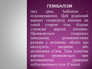 гемібалізм(від грец. ballismos - підскакування). Цей рідкісний варіант гіперкінезу виникає на одній стороні тіла, більше страждає верхня кінцівка. Проявляється гіперкінез швидкими, розмашистими рухами у великому обсязі, що нагадують кидання або штовхання м’яча. Така клінічна картина проявляється при вогнищевому ураженні субталамічного тіла Л’юіса).
