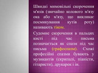 Швидкі мимовільні скорочення м'язів (звичайно колового м'язу ока або м'язу, що викликає посмикування кутів роту) називають тіком.Судомне скорочення в пальцях кисті під час письма позначається як спазм під час письма (графоспазм). Схожі професійні спазми бувають у музикантів (скрипалі, піаністи, гітаристи), друкарок і ін.