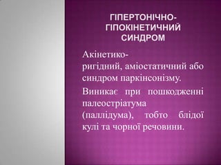 гіпертонічно-гіпокінетичний синдром Акінетико-ригідний, аміостатичний або синдром паркінсонізму. Виникає при пошкодженні палеостріатума (паллідума), тобто блідої кулі та чорної речовини.