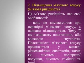 2. Підвищенням'язевого тонусу (м’язова ригідність). Ця м’язова ригідність має свої особливості: - вона не виснажується при перевірці м’язевого тонусу, а навпаки підвищується. Тому її ще називають пластичною, або восковою гнучкістю. Пластичність м’язового тонусу проявляється у вигляді різноманітних симптомів, таких як симптом повітряної подушки, симптом гомілки та інші. 