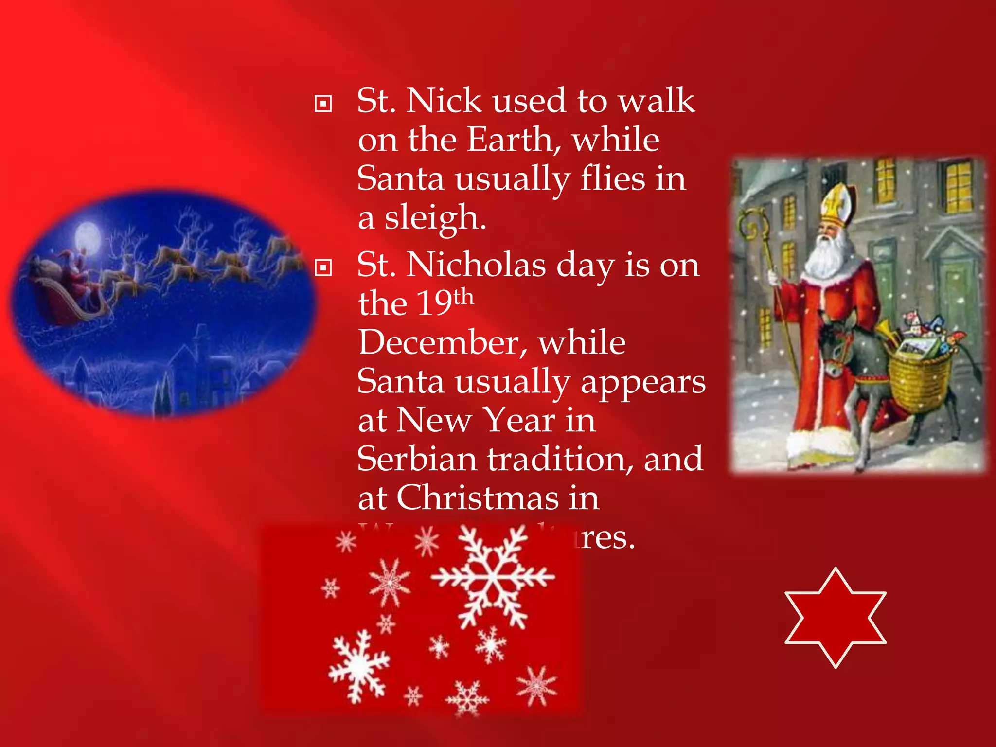    St. Nick used to walk
    on the Earth, while
    Santa usually flies in
    a sleigh.
   St. Nicholas day is on
    the 19th
    December, while
    Santa usually appears
    at New Year in
    Serbian tradition, and
    at Christmas in
    Western cultures.
 