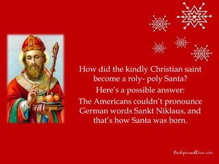 How did the kindly Christian saint
    become a roly- poly Santa?
     Here’s a possible answer:
The Americans couldn’t pronounce
German words Sankt Niklaus, and
    that’s how Santa was born.
 