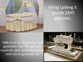 König Ludwig II.
wurde 1845
geboren.
1886 ist er am Starnberger See
gestorben. Sein Tod war sehr
mysteriös. Man weiß heute noch,
nicht wie er gestorben ist.
 