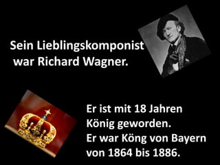 Er ist mit 18 Jahren
König geworden.
Er war Köng von Bayern
von 1864 bis 1886.
Sein Lieblingskomponist
war Richard Wagner.
 